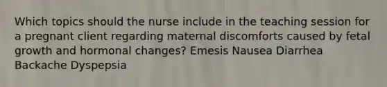 Which topics should the nurse include in the teaching session for a pregnant client regarding maternal discomforts caused by fetal growth and hormonal changes? Emesis Nausea Diarrhea Backache Dyspepsia