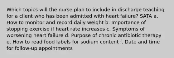 Which topics will the nurse plan to include in discharge teaching for a client who has been admitted with <a href='https://www.questionai.com/knowledge/kSfZ7K0QMT-heart-failure' class='anchor-knowledge'>heart failure</a>? SATA a. How to monitor and record daily weight b. Importance of stopping exercise if heart rate increases c. Symptoms of worsening heart failure d. Purpose of chronic antibiotic therapy e. How to read food labels for sodium content f. Date and time for follow-up appointments