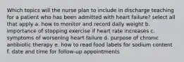 Which topics will the nurse plan to include in discharge teaching for a patient who has been admitted with heart failure? select all that apply a. how to monitor and record daily weight b. importance of stopping exercise if heart rate increases c. symptoms of worsening heart failure d. purpose of chronic antibiotic therapy e. how to read food labels for sodium content f. date and time for follow-up appointments