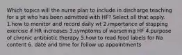 Which topics will the nurse plan to include in discharge teaching for a pt who has been admitted with HF? Select all that apply. 1.how to monitor and record daily wt 2.importance of stopping exercise if HR increases 3.symptoms of worsening HF 4.purpose of chronic antibiotic therapy 5.how to read food labels for Na content 6. date and time for follow up appointments