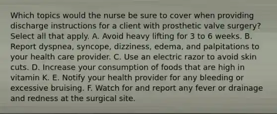 Which topics would the nurse be sure to cover when providing discharge instructions for a client with prosthetic valve surgery? Select all that apply. A. Avoid heavy lifting for 3 to 6 weeks. B. Report dyspnea, syncope, dizziness, edema, and palpitations to your health care provider. C. Use an electric razor to avoid skin cuts. D. Increase your consumption of foods that are high in vitamin K. E. Notify your health provider for any bleeding or excessive bruising. F. Watch for and report any fever or drainage and redness at the surgical site.