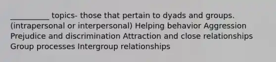 __________ topics- those that pertain to dyads and groups. (intrapersonal or interpersonal) Helping behavior Aggression Prejudice and discrimination Attraction and close relationships Group processes Intergroup relationships