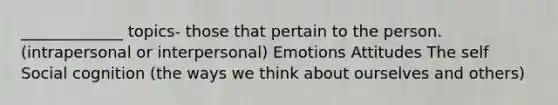 _____________ topics- those that pertain to the person. (intrapersonal or interpersonal) Emotions Attitudes The self Social cognition (the ways we think about ourselves and others)