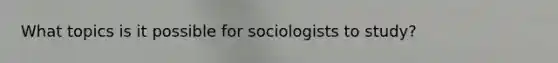 What topics is it possible for sociologists to study?