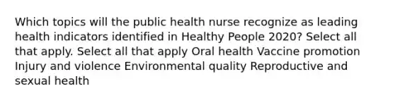 Which topics will the public health nurse recognize as leading health indicators identified in Healthy People 2020? Select all that apply. Select all that apply Oral health Vaccine promotion Injury and violence Environmental quality Reproductive and sexual health