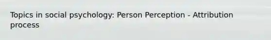 Topics in social psychology: Person Perception - Attribution process