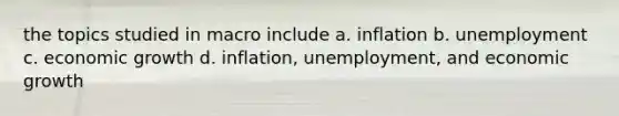 the topics studied in macro include a. inflation b. unemployment c. economic growth d. inflation, unemployment, and economic growth