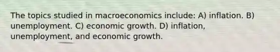 The topics studied in macroeconomics include: A) inflation. B) unemployment. C) economic growth. D) inflation, unemployment, and economic growth.