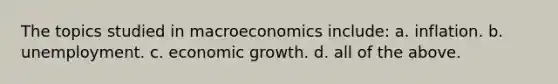 The topics studied in macroeconomics include: a. inflation. b. unemployment. c. economic growth. d. all of the above.