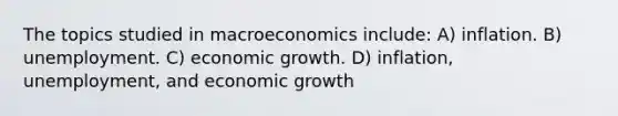 The topics studied in macroeconomics include: A) inflation. B) unemployment. C) economic growth. D) inflation, unemployment, and economic growth