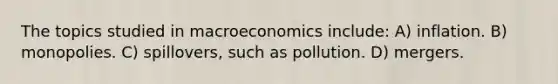 The topics studied in macroeconomics include: A) inflation. B) monopolies. C) spillovers, such as pollution. D) mergers.