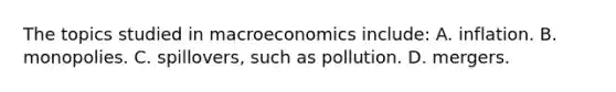 The topics studied in macroeconomics include: A. inflation. B. monopolies. C. spillovers, such as pollution. D. mergers.