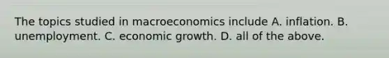 The topics studied in macroeconomics include A. inflation. B. unemployment. C. economic growth. D. all of the above.