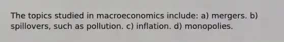 The topics studied in macroeconomics include: a) mergers. b) spillovers, such as pollution. c) inflation. d) monopolies.