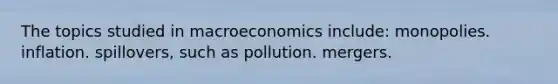 The topics studied in macroeconomics include: monopolies. inflation. spillovers, such as pollution. mergers.