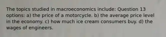 The topics studied in macroeconomics include: Question 13 options: a) the price of a motorcycle. b) the average price level in the economy. c) how much ice cream consumers buy. d) the wages of engineers.