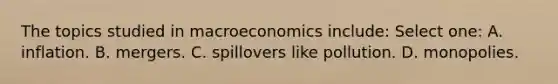 The topics studied in macroeconomics include: Select one: A. inflation. B. mergers. C. spillovers like pollution. D. monopolies.