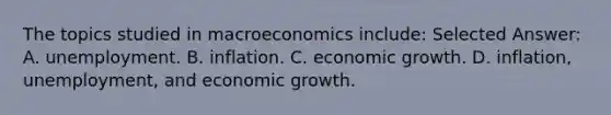 The topics studied in macroeconomics include: Selected Answer: A. unemployment. B. inflation. C. economic growth. D. inflation, unemployment, and economic growth.