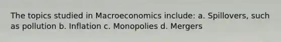 The topics studied in Macroeconomics include: a. Spillovers, such as pollution b. Inflation c. Monopolies d. Mergers