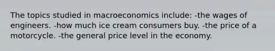 The topics studied in macroeconomics include: -the wages of engineers. -how much ice cream consumers buy. -the price of a motorcycle. -the general price level in the economy.