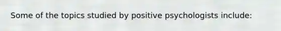 Some of the topics studied by positive psychologists include: