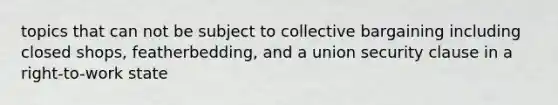topics that can not be subject to collective bargaining including closed shops, featherbedding, and a union security clause in a right-to-work state