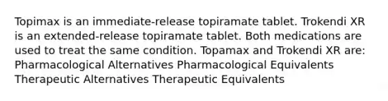 Topimax is an immediate-release topiramate tablet. Trokendi XR is an extended-release topiramate tablet. Both medications are used to treat the same condition. Topamax and Trokendi XR are: Pharmacological Alternatives Pharmacological Equivalents Therapeutic Alternatives Therapeutic Equivalents