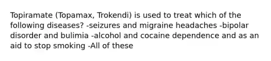 Topiramate (Topamax, Trokendi) is used to treat which of the following diseases? -seizures and migraine headaches -bipolar disorder and bulimia -alcohol and cocaine dependence and as an aid to stop smoking -All of these