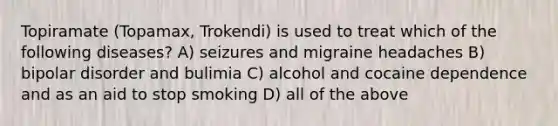 Topiramate (Topamax, Trokendi) is used to treat which of the following diseases? A) seizures and migraine headaches B) bipolar disorder and bulimia C) alcohol and cocaine dependence and as an aid to stop smoking D) all of the above