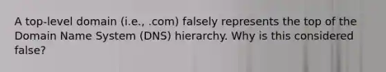 A top-level domain (i.e., .com) falsely represents the top of the Domain Name System (DNS) hierarchy. Why is this considered false?