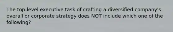 The top-level executive task of crafting a diversified company's overall or corporate strategy does NOT include which one of the following?