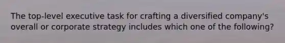 The top-level executive task for crafting a diversified company's overall or corporate strategy includes which one of the following?