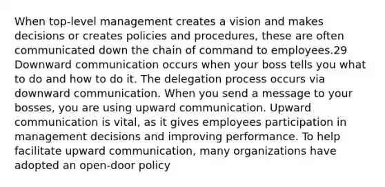 When top-level management creates a vision and makes decisions or creates policies and procedures, these are often communicated down the chain of command to employees.29 Downward communication occurs when your boss tells you what to do and how to do it. The delegation process occurs via downward communication. When you send a message to your bosses, you are using upward communication. Upward communication is vital, as it gives employees participation in management decisions and improving performance. To help facilitate upward communication, many organizations have adopted an open-door policy