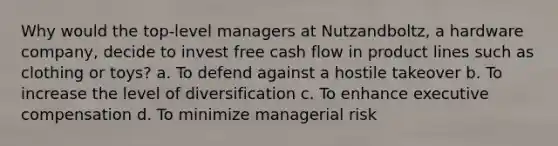 Why would the top-level managers at Nutzandboltz, a hardware company, decide to invest free cash flow in product lines such as clothing or toys? a. To defend against a hostile takeover b. To increase the level of diversification c. To enhance executive compensation d. To minimize managerial risk