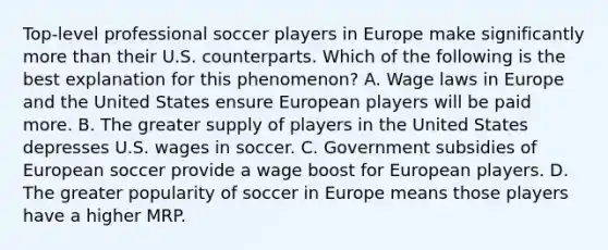 Top-level professional soccer players in Europe make significantly more than their U.S. counterparts. Which of the following is the best explanation for this phenomenon? A. Wage laws in Europe and the United States ensure European players will be paid more. B. The greater supply of players in the United States depresses U.S. wages in soccer. C. Government subsidies of European soccer provide a wage boost for European players. D. The greater popularity of soccer in Europe means those players have a higher MRP.