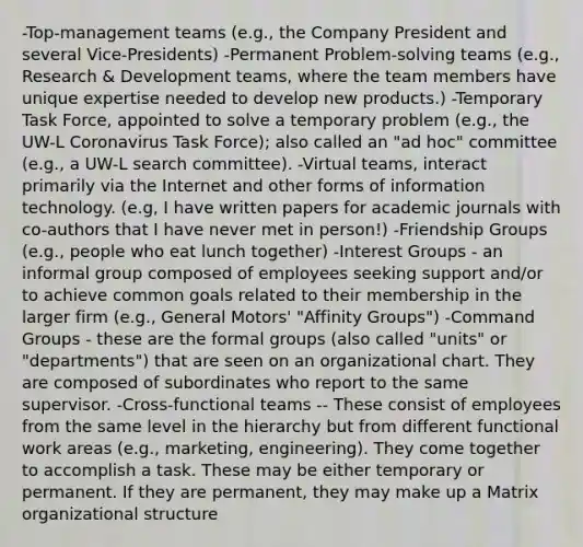 -Top-management teams (e.g., the Company President and several Vice-Presidents) -Permanent Problem-solving teams (e.g., Research & Development teams, where the team members have unique expertise needed to develop new products.) -Temporary Task Force, appointed to solve a temporary problem (e.g., the UW-L Coronavirus Task Force); also called an "ad hoc" committee (e.g., a UW-L search committee). -Virtual teams, interact primarily via the Internet and other forms of information technology. (e.g, I have written papers for academic journals with co-authors that I have never met in person!) -Friendship Groups (e.g., people who eat lunch together) -Interest Groups - an informal group composed of employees seeking support and/or to achieve common goals related to their membership in the larger firm (e.g., General Motors' "Affinity Groups") -Command Groups - these are the formal groups (also called "units" or "departments") that are seen on an organizational chart. They are composed of subordinates who report to the same supervisor. -Cross-functional teams -- These consist of employees from the same level in the hierarchy but from different functional work areas (e.g., marketing, engineering). They come together to accomplish a task. These may be either temporary or permanent. If they are permanent, they may make up a Matrix organizational structure