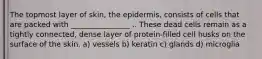 The topmost layer of skin, the epidermis, consists of cells that are packed with ________________ .. These dead cells remain as a tightly connected, dense layer of protein-filled cell husks on the surface of the skin. a) vessels b) keratin c) glands d) microglia
