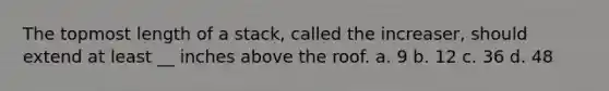 The topmost length of a stack, called the increaser, should extend at least __ inches above the roof. a. 9 b. 12 c. 36 d. 48