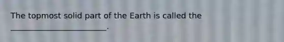 The topmost solid part of the Earth is called the ________________________.