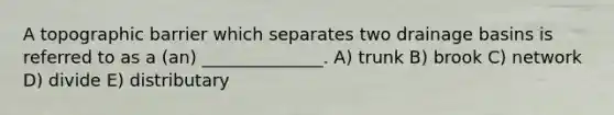 A topographic barrier which separates two drainage basins is referred to as a (an) ______________. A) trunk B) brook C) network D) divide E) distributary