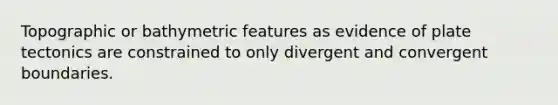 Topographic or bathymetric features as evidence of plate tectonics are constrained to only divergent and convergent boundaries.