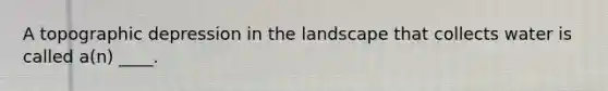 A topographic depression in the landscape that collects water is called a(n) ____.