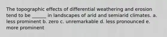 The topographic effects of differential weathering and erosion tend to be ______ in landscapes of arid and semiarid climates. a. less prominent b. zero c. unremarkable d. less pronounced e. more prominent