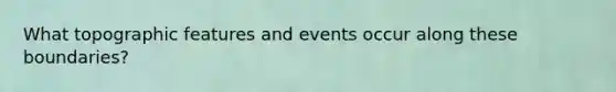 What topographic features and events occur along these boundaries?