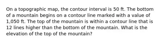 On a topographic map, the contour interval is 50 ft. The bottom of a mountain begins on a contour line marked with a value of 1,050 ft. The top of the mountain is within a contour line that is 12 lines higher than the bottom of the mountain. What is the elevation of the top of the mountain?