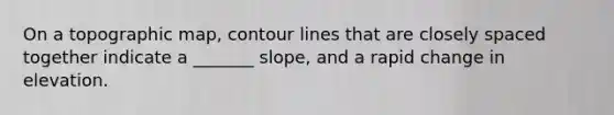 On a topographic map, contour lines that are closely spaced together indicate a _______ slope, and a rapid change in elevation.