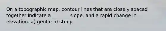 On a topographic map, contour lines that are closely spaced together indicate a _______ slope, and a rapid change in elevation. a) gentle b) steep