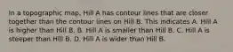 In a topographic map, Hill A has contour lines that are closer together than the contour lines on Hill B. This indicates A. Hill A is higher than Hill B. B. Hill A is smaller than Hill B. C. Hill A is steeper than Hill B. D. Hill A is wider than Hill B.