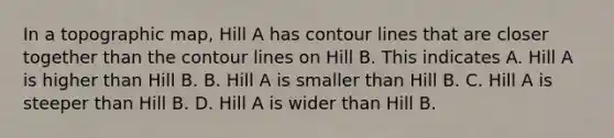 In a topographic map, Hill A has contour lines that are closer together than the contour lines on Hill B. This indicates A. Hill A is higher than Hill B. B. Hill A is smaller than Hill B. C. Hill A is steeper than Hill B. D. Hill A is wider than Hill B.