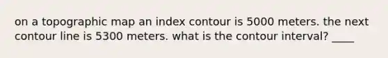 on a topographic map an index contour is 5000 meters. the next contour line is 5300 meters. what is the contour interval? ____